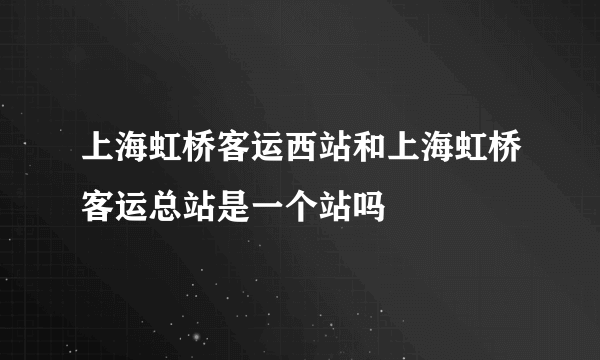 上海虹桥客运西站和上海虹桥客运总站是一个站吗