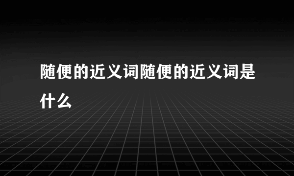 随便的近义词随便的近义词是什么