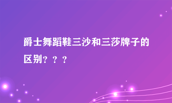 爵士舞蹈鞋三沙和三莎牌子的区别？？？