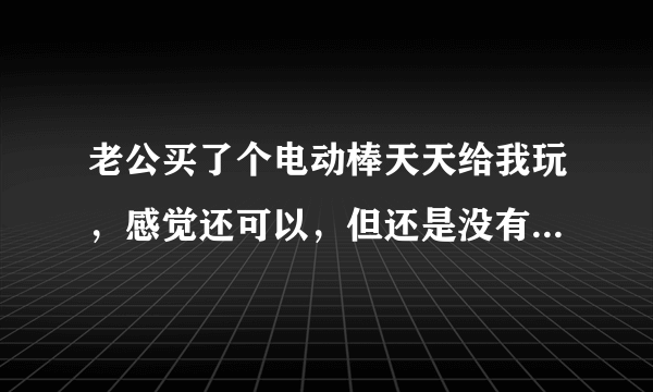 老公买了个电动棒天天给我玩，感觉还可以，但还是没有真的舒服？