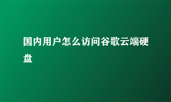 国内用户怎么访问谷歌云端硬盘