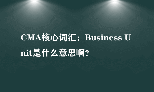 CMA核心词汇：Business Unit是什么意思啊？