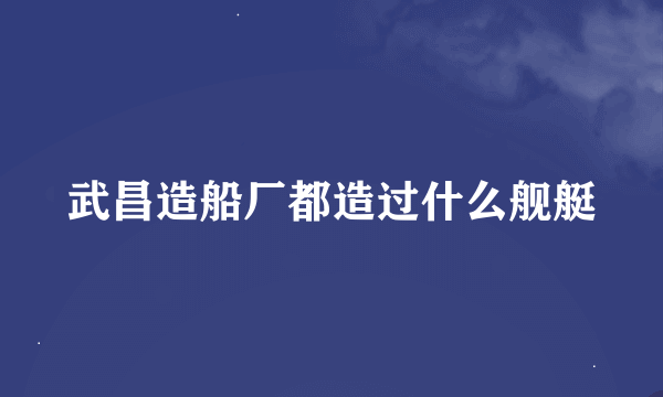 武昌造船厂都造过什么舰艇