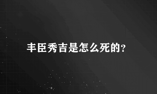 丰臣秀吉是怎么死的？