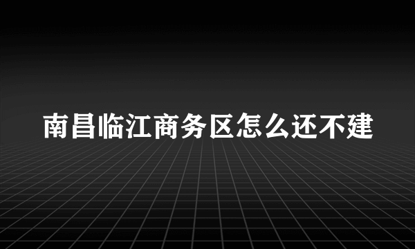 南昌临江商务区怎么还不建