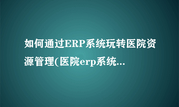 如何通过ERP系统玩转医院资源管理(医院erp系统是什么意思啊)