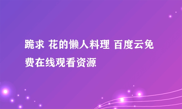 跪求 花的懒人料理 百度云免费在线观看资源