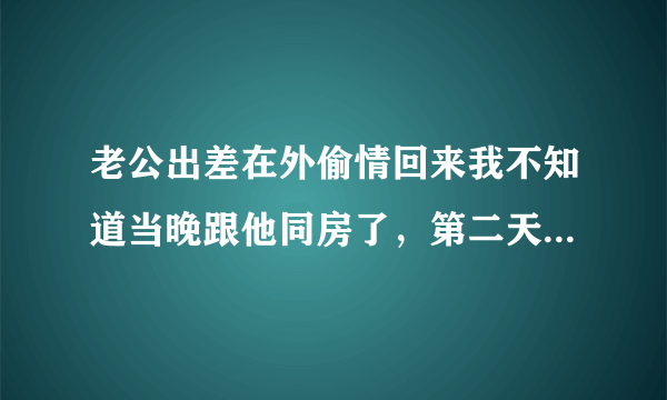 老公出差在外偷情回来我不知道当晚跟他同房了，第二天才发现他包里有伟哥之类的东西，我该怎么办，我该怎