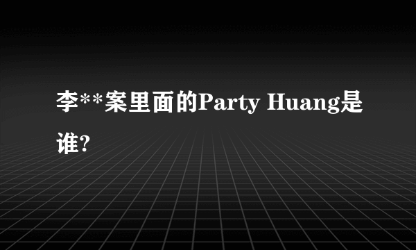 李**案里面的Party Huang是谁?