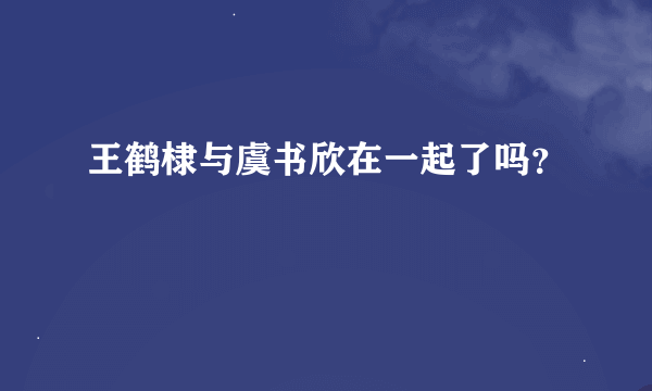 王鹤棣与虞书欣在一起了吗？