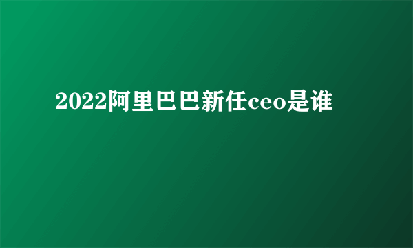 2022阿里巴巴新任ceo是谁