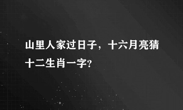 山里人家过日子，十六月亮猜十二生肖一字？