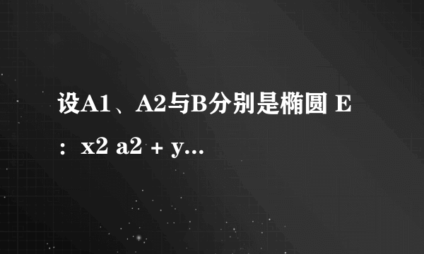 设A1、A2与B分别是椭圆 E：x2 a2 + y2 b2 =1(a＞b＞0)的左 右顶点与上定点