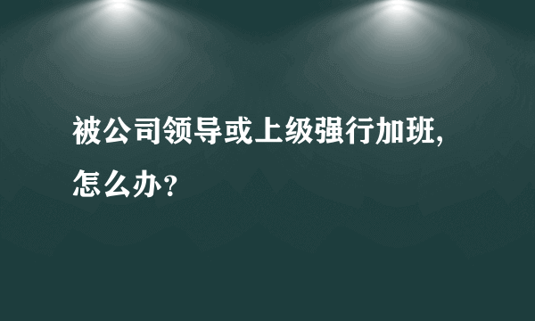 被公司领导或上级强行加班,怎么办？