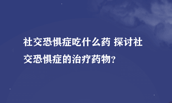 社交恐惧症吃什么药 探讨社交恐惧症的治疗药物？