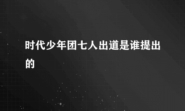 时代少年团七人出道是谁提出的