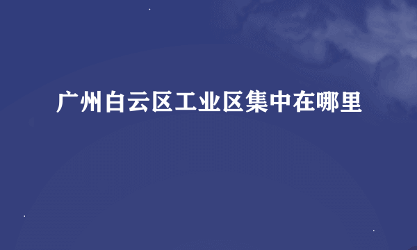 广州白云区工业区集中在哪里