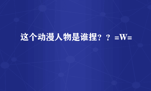 这个动漫人物是谁捏？？=W=