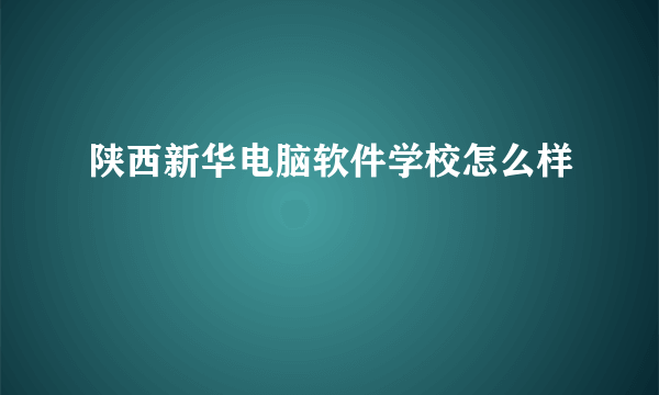 陕西新华电脑软件学校怎么样