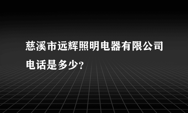 慈溪市远辉照明电器有限公司电话是多少？