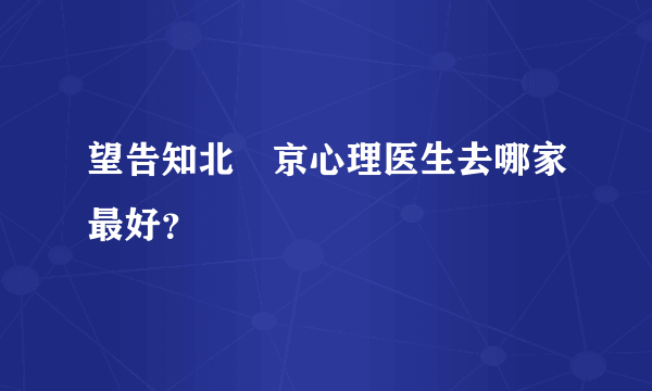 望告知北‌京心理医生去哪家最好？