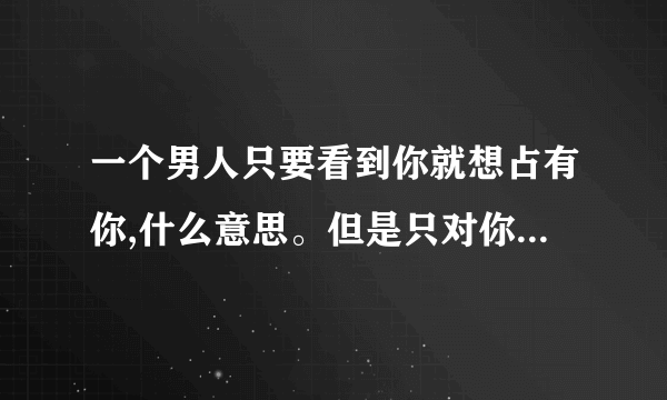 一个男人只要看到你就想占有你,什么意思。但是只对你一个人这样？