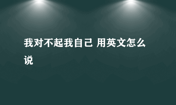 我对不起我自己 用英文怎么说