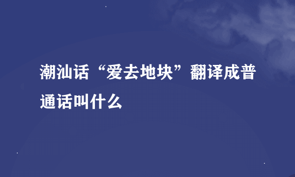 潮汕话“爱去地块”翻译成普通话叫什么