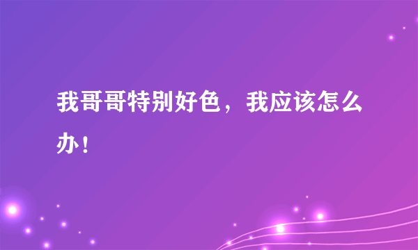 我哥哥特别好色，我应该怎么办！