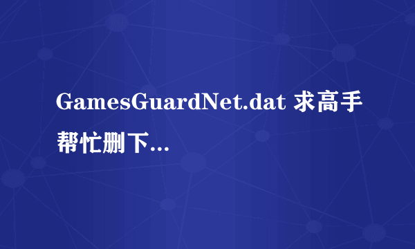 GamesGuardNet.dat 求高手帮忙删下 我的删不掉 QQ 303481974