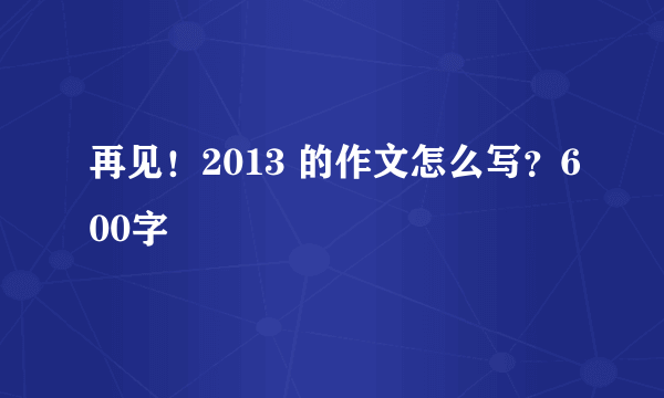 再见！2013 的作文怎么写？600字