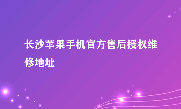 长沙苹果手机官方售后授权维修地址