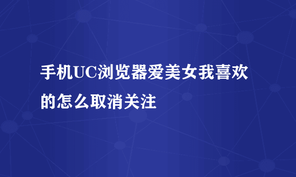 手机UC浏览器爱美女我喜欢的怎么取消关注