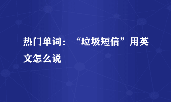 热门单词：“垃圾短信”用英文怎么说