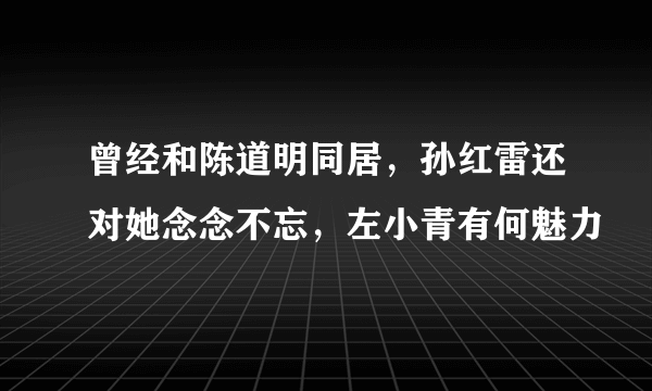 曾经和陈道明同居，孙红雷还对她念念不忘，左小青有何魅力