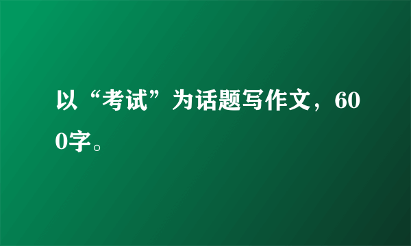 以“考试”为话题写作文，600字。