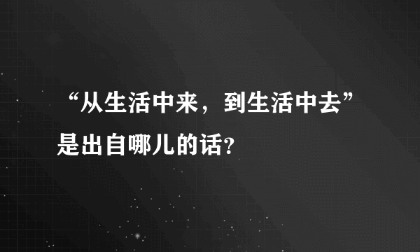 “从生活中来，到生活中去”是出自哪儿的话？