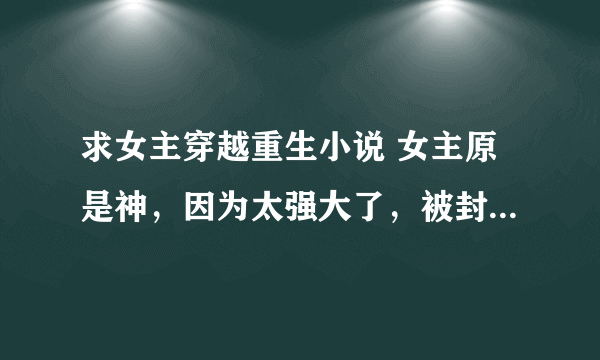 求女主穿越重生小说 女主原是神，因为太强大了，被封印记忆送去异世