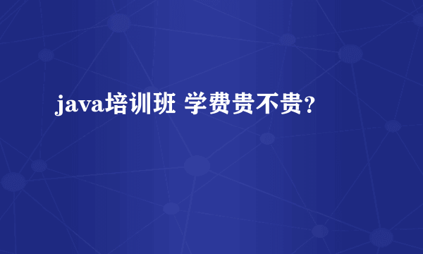 java培训班 学费贵不贵？