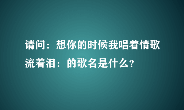 请问：想你的时候我唱着情歌流着泪：的歌名是什么？