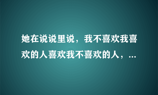 她在说说里说，我不喜欢我喜欢的人喜欢我不喜欢的人，请问这是什么意思啊？