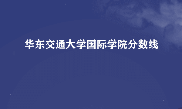 华东交通大学国际学院分数线