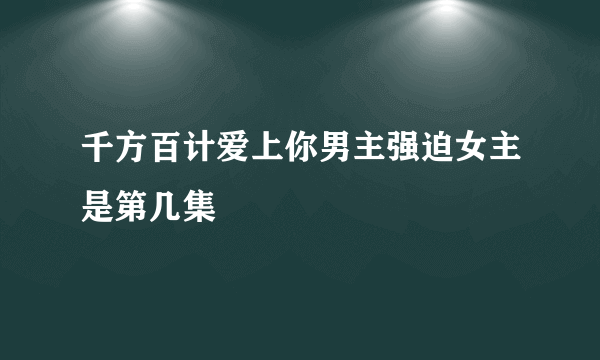 千方百计爱上你男主强迫女主是第几集