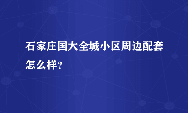 石家庄国大全城小区周边配套怎么样？