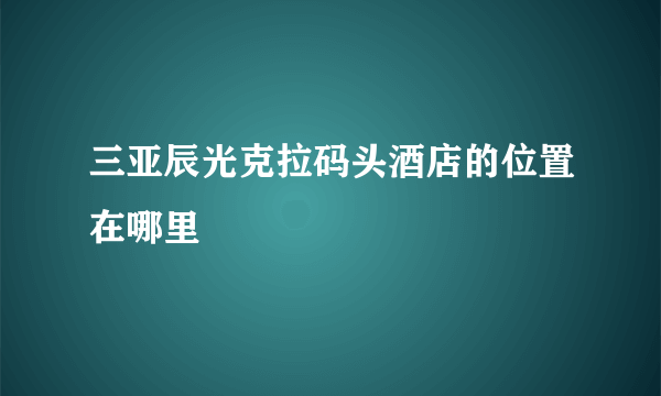 三亚辰光克拉码头酒店的位置在哪里