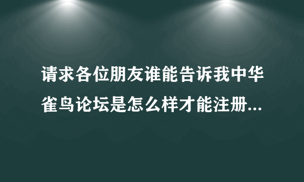 请求各位朋友谁能告诉我中华雀鸟论坛是怎么样才能注册呢？我是个鸟迷，谢谢各位朋友！