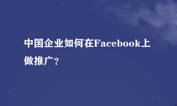 中国企业如何在Facebook上做推广？