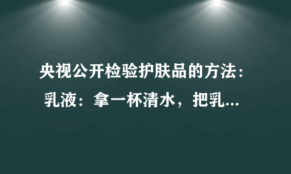 央视公开检验护肤品的方法： 乳液：拿一杯清水，把乳液倒进水里一点点，如果浮在水上边，证明里边含油石酯