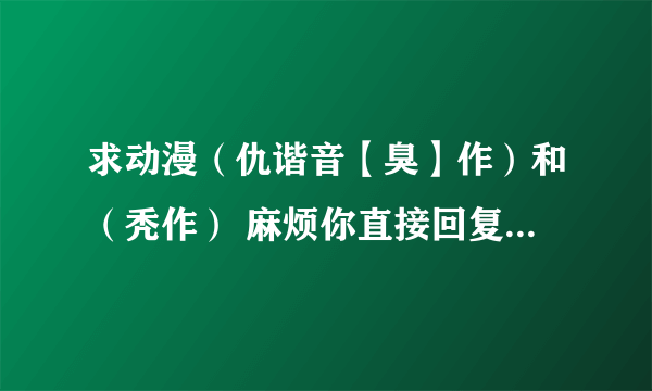 求动漫（仇谐音【臭】作）和（秃作） 麻烦你直接回复迅雷的下载地址 谢谢好心人