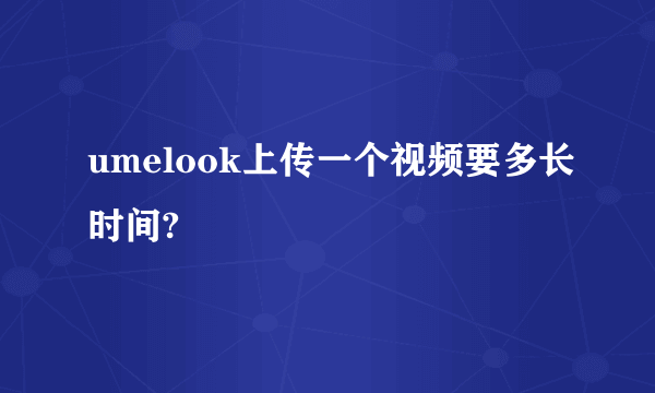 umelook上传一个视频要多长时间?